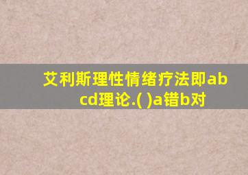 艾利斯理性情绪疗法即abcd理论.( )a错b对